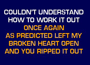 COULDN'T UNDERSTAND
HOW TO WORK IT OUT
ONCE AGAIN
AS PREDICTED LEFT MY
BROKEN HEART OPEN
AND YOU RIPPED IT OUT