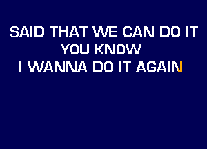 SAID THAT WE CAN DO IT
YOU KNOW

I WANNA DO IT AGAIN