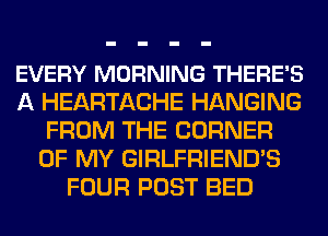 EVERY MORNING THERE'S
A HEARTACHE HANGING
FROM THE CORNER
OF MY GIRLFRIEND'S
FOUR POST BED
