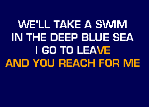WE'LL TAKE A SUVIM
IN THE DEEP BLUE SEA
I GO TO LEAVE
AND YOU REACH FOR ME