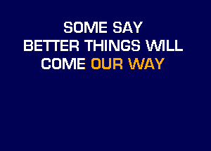 SOME SAY
BETTER THINGS 'WILL
COME OUR WAY