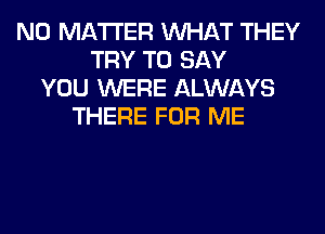 NO MATTER WHAT THEY
TRY TO SAY
YOU WERE ALWAYS
THERE FOR ME