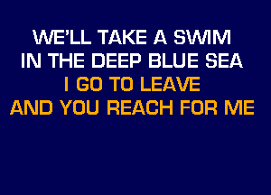 WE'LL TAKE A SUVIM
IN THE DEEP BLUE SEA
I GO TO LEAVE
AND YOU REACH FOR ME