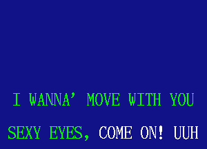 I WANNN MOVE WITH YOU
SEXY EYES, COME ON! UUH