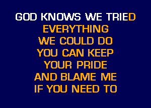 GOD KNOWS WE TRIED
EVERYTHING
WE COULD DO
YOU CAN KEEP
YOUR PRIDE
AND BLAME ME
IF YOU NEED TO