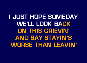 I JUST HOPE SOMEDAY
WE'LL LOOK BACK
ON THIS GRIEVIN'
AND SAY STAYIN'S

WORSE THAN LEAVIN'