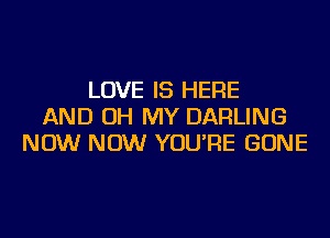 LOVE IS HERE
AND OH MY DARLING
NOW NOW YOU'RE GONE