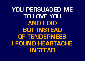 YOU PERSUADED ME
TO LOVE YOU
AND I DID
BUT INSTEAD
OF TENDERNESS
I FOUND HEARTACHE
INSTEAD