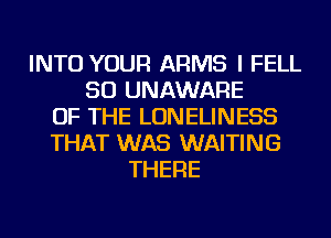 INTO YOUR ARMS I FELL
SO UNAWARE
OF THE LONELINESS
THAT WAS WAITING
THERE