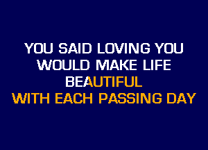 YOU SAID LOVING YOU
WOULD MAKE LIFE
BEAUTIFUL
WITH EACH PASSING DAY