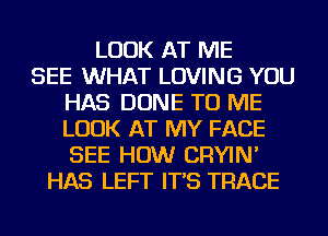 LOOK AT ME
SEE WHAT LOVING YOU
HAS DONE TO ME
LOOK AT MY FACE
SEE HOW CRYIN'
HAS LEFT IT'S TRACE