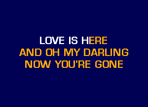 LOVE IS HERE
AND OH MY DARLING

NOW YOU'RE GONE