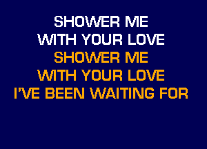 SHOWER ME
WITH YOUR LOVE
SHOWER ME
WITH YOUR LOVE
I'VE BEEN WAITING FOR