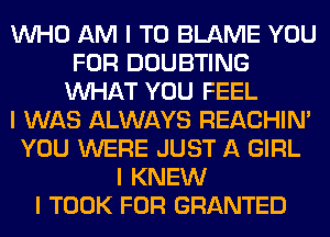 INHO AM I TO BLAME YOU
FOR DOUBTING
INHAT YOU FEEL
I WAS ALWAYS REACHIN'
YOU WERE JUST A GIRL
I KNEW
I TOOK FOR GRANTED