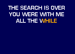 THE SEARCH IS OVER
YOU WERE WITH ME
ALL THE WHILE