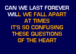 CAN WE LAST FOREVER
WILL WE FALL APART
AT TIMES
ITS SO CONFUSING
THESE QUESTIONS
OF THE HEART