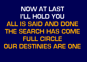 NOW AT LAST
I'LL HOLD YOU
ALL IS SAID AND DONE
THE SEARCH HAS COME
FULL CIRCLE
OUR DESTINIES ARE ONE