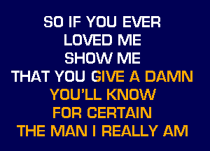 SO IF YOU EVER
LOVED ME
SHOW ME

THAT YOU GIVE A DAMN
YOU'LL KNOW
FOR CERTAIN

THE MAN I REALLY AM