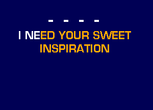 I NEED YOUR SWEET
INSPIRATION