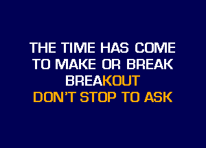 THE TIME HAS COME
TO MAKE OR BREAK
BREAKOUT
DUNT STOP TO ASK