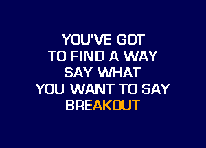 YOU'VE GOT
TO FIND A WAY
SAY WHAT

YOU WANT TO SAY
BREAKOUT