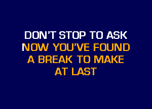 DON'T STOP TO ASK
NOW YOU'VE FOUND
A BREAK TO MAKE
AT LAST