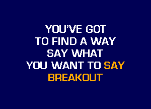 YOU'VE GOT
TO FIND A WAY
SAY WHAT

YOU WANT TO SAY
BREAKOUT