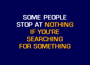 SOME PEOPLE
STOP AT NOTHING
IF YOURE

SEARCHING
FOR SOMETHING