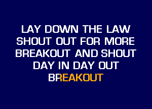 LAY DOWN THE LAW
SHOUT OUT FOR MORE
BREAKOUT AND SHOUT

DAY IN DAY OUT
BREAKOUT