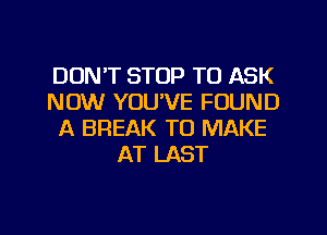 DON'T STOP TO ASK
NOW YOU'VE FOUND
A BREAK TO MAKE
AT LAST