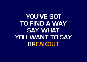 YOU'VE GOT
TO FIND A WAY
SAY WHAT

YOU WANT TO SAY
BREAKOUT