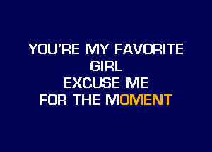 YOU'RE MY FAVORITE
GIRL

EXCUSE ME
FOR THE MOMENT