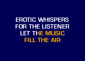 EROTIC WHISPERS
FOR THE LISTENER
LET THE MUSIC
FILL THE AIR

g