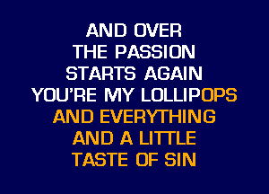 AND OVER
THE PASSION
STARTS AGAIN
YOU'RE MY LOLLIPOPS
AND EVERYTHING
AND A LITTLE
TASTE OF SIN
