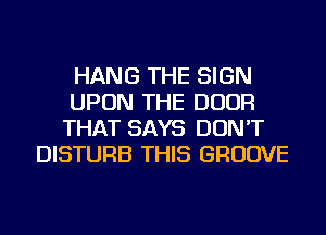 HANG THE SIGN
UPON THE DOOR
THAT SAYS DON'T
DISTURB THIS GROOVE