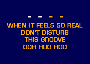 WHEN IT FEELS 50 REAL
DON'T DISTURB
THIS GROOVE

OOH H00 H00