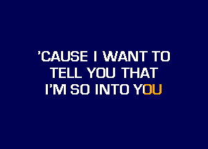 'CAUSE I WANT TO
TELL YOU THAT

PM 80 INTO YOU