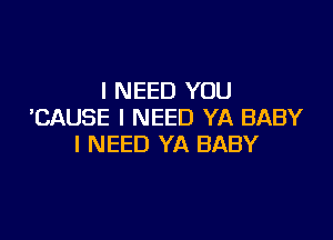 I NEED YOU
'CAUSE I NEED YA BABY

I NEED YA BABY