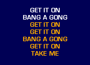 GET IT ON
BANG A GONG
GET IT ON
GET IT ON

BANG A GONG
GET IT ON
TAKE ME