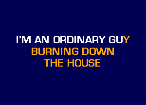 I'M AN ORDINARY GUY
BURNING DOWN

THE HOUSE