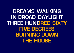 DREAMS WALKING
IN BROAD DAYLIGHT
THREE HUNDRED SIXTY
FIVE DEGREES
BURNING DOWN
THE HOUSE