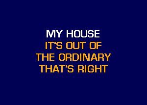 MY HOUSE
IT'S OUT OF

THE ORDINARY
THAT'S RIGHT