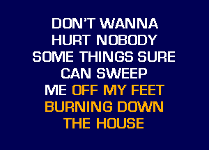 DDNT WANNA
HURT NOBODY
SOME THINGS SURE
CAN SWEEP
ME OFF MY FEET
BURNING DOWN

THE HOUSE l