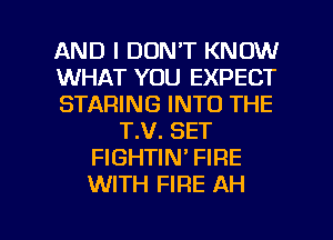 AND I DON'T KNOW
WHAT YOU EXPECT
STARING INTO THE
T.V. SET
FIGHTIN' FIRE
WITH FIRE AH

g