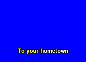 To your hometown