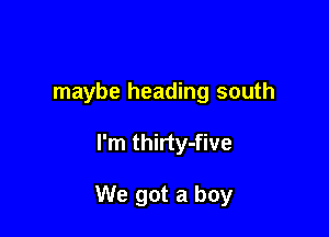 maybe heading south

I'm thirty-five

We got a boy