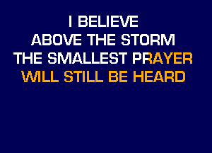 I BELIEVE
ABOVE THE STORM
THE SMALLEST PRAYER
WILL STILL BE HEARD