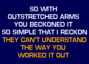 80 WITH
OUTSTRETCHED ARMS
YOU BECKONED IT
SO SIMPLE THAT I RECKON
THEY CAN'T UNDERSTAND
THE WAY YOU
WORKED IT OUT