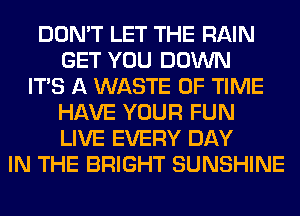 DON'T LET THE RAIN
GET YOU DOWN
ITS A WASTE OF TIME
HAVE YOUR FUN
LIVE EVERY DAY
IN THE BRIGHT SUNSHINE