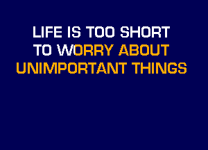 LIFE IS TOO SHORT
T0 WORRY ABOUT
UNIMPORTANT THINGS